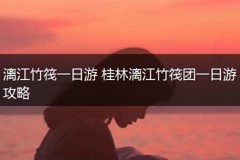 漓江竹筏一日游 桂林漓江竹筏团一日游攻略