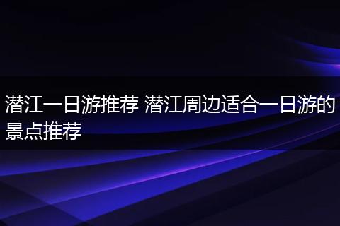 潜江一日游推荐 潜江周边适合一日游的景点推荐
