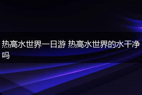 热高水世界一日游 热高水世界的水干净吗