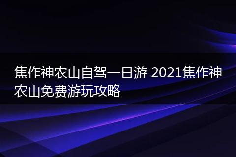 焦作神农山自驾一日游 2021焦作神农山免费游玩攻略
