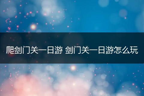 爬剑门关一日游 剑门关一日游怎么玩