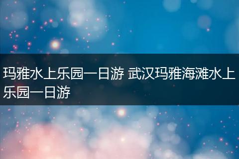 玛雅水上乐园一日游 武汉玛雅海滩水上乐园一日游