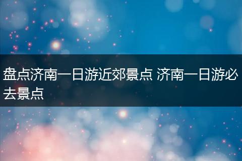 盘点济南一日游近郊景点 济南一日游必去景点