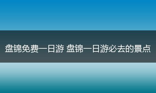 盘锦免费一日游 盘锦一日游必去的景点