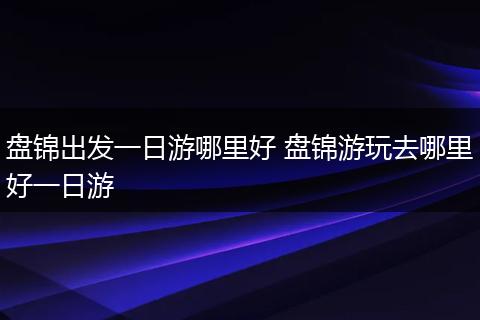 盘锦出发一日游哪里好 盘锦游玩去哪里好一日游