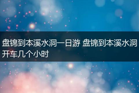 盘锦到本溪水洞一日游 盘锦到本溪水洞开车几个小时