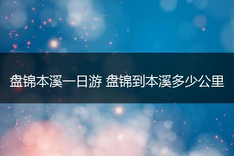 盘锦本溪一日游 盘锦到本溪多少公里