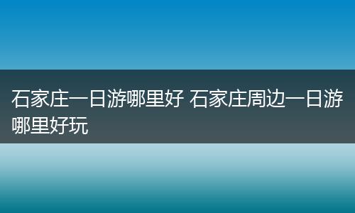 石家庄一日游哪里好 石家庄周边一日游哪里好玩
