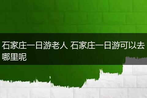 石家庄一日游老人 石家庄一日游可以去哪里呢