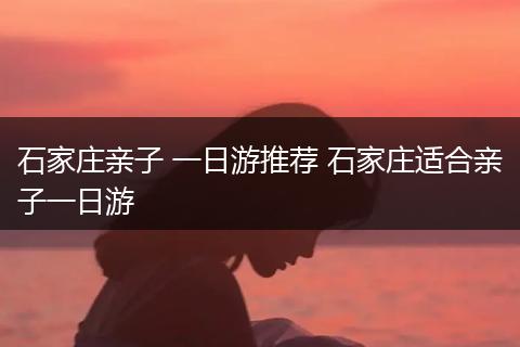 石家庄亲子 一日游推荐 石家庄适合亲子一日游
