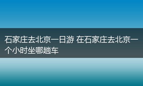 石家庄去北京一日游 在石家庄去北京一个小时坐哪趟车