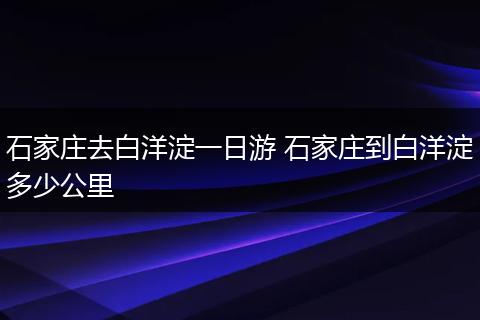 石家庄去白洋淀一日游 石家庄到白洋淀多少公里