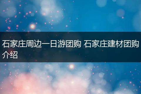 石家庄周边一日游团购 石家庄建材团购介绍