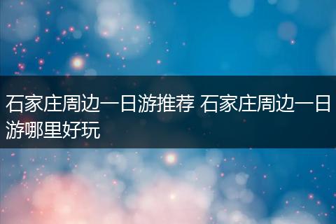 石家庄周边一日游推荐 石家庄周边一日游哪里好玩