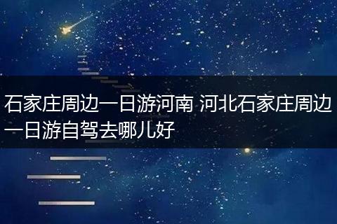 石家庄周边一日游河南 河北石家庄周边一日游自驾去哪儿好