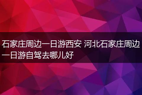 石家庄周边一日游西安 河北石家庄周边一日游自驾去哪儿好