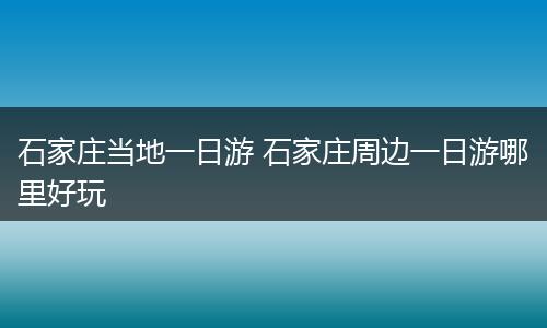 石家庄当地一日游 石家庄周边一日游哪里好玩