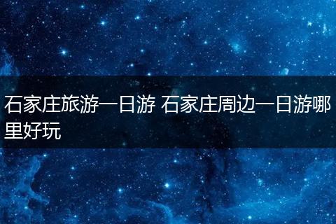 石家庄旅游一日游 石家庄周边一日游哪里好玩