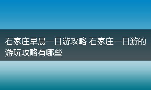 石家庄早晨一日游攻略 石家庄一日游的游玩攻略有哪些