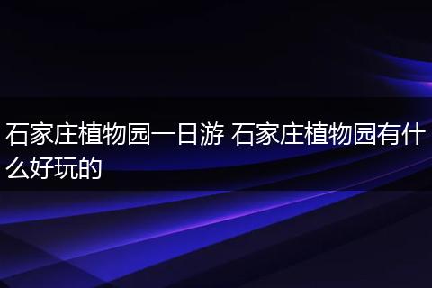 石家庄植物园一日游 石家庄植物园有什么好玩的