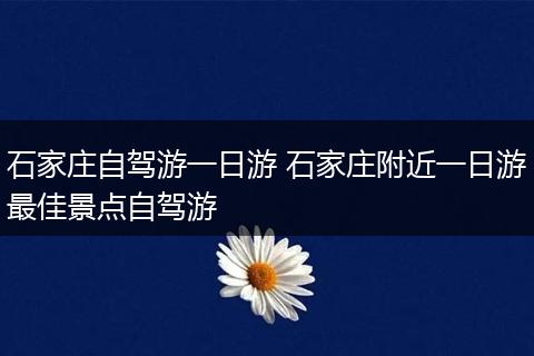 石家庄自驾游一日游 石家庄附近一日游最佳景点自驾游