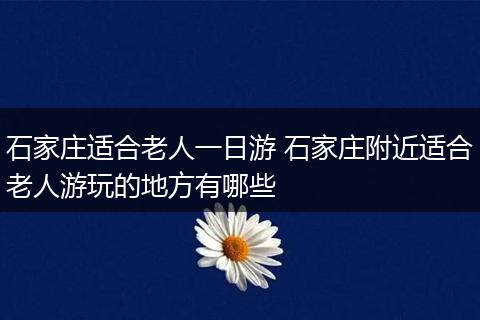 石家庄适合老人一日游 石家庄附近适合老人游玩的地方有哪些
