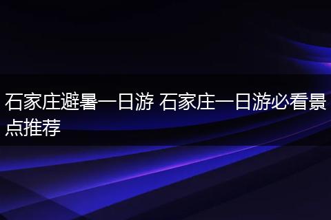 石家庄避暑一日游 石家庄一日游必看景点推荐