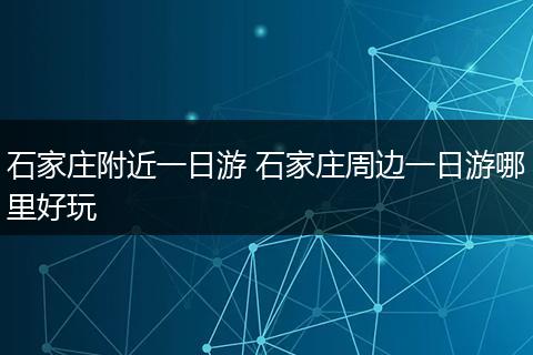 石家庄附近一日游 石家庄周边一日游哪里好玩