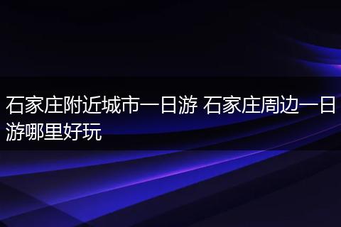 石家庄附近城市一日游 石家庄周边一日游哪里好玩