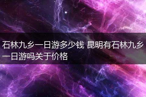 石林九乡一日游多少钱 昆明有石林九乡一日游吗关于价格