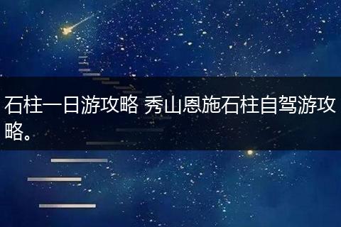 石柱一日游攻略 秀山恩施石柱自驾游攻略。