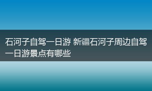 石河子自驾一日游 新疆石河子周边自驾一日游景点有哪些