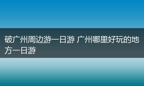 破广州周边游一日游 广州哪里好玩的地方一日游