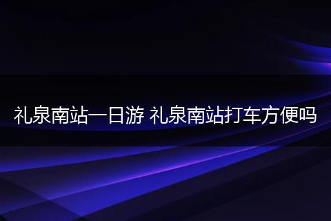 礼泉南站一日游 礼泉南站打车方便吗
