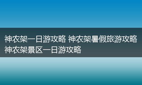 神农架一日游攻略 神农架暑假旅游攻略神农架景区一日游攻略