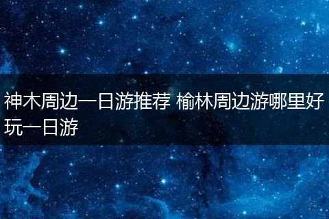 神木周边一日游推荐 榆林周边游哪里好玩一日游