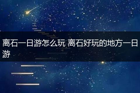 离石一日游怎么玩 离石好玩的地方一日游