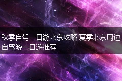 秋季自驾一日游北京攻略 夏季北京周边自驾游一日游推荐