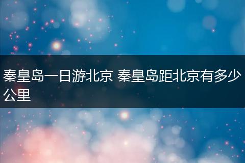 秦皇岛一日游北京 秦皇岛距北京有多少公里