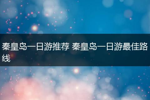 秦皇岛一日游推荐 秦皇岛一日游最佳路线