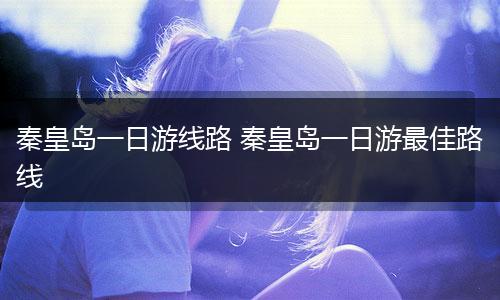 秦皇岛一日游线路 秦皇岛一日游最佳路线