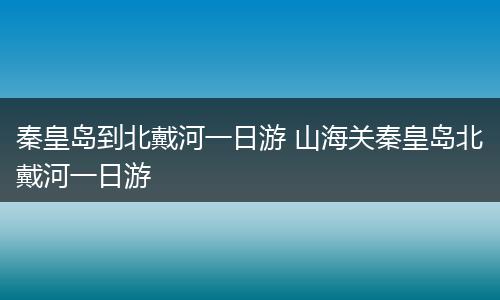 秦皇岛到北戴河一日游 山海关秦皇岛北戴河一日游