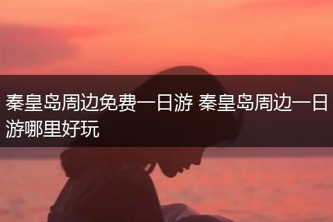秦皇岛周边免费一日游 秦皇岛周边一日游哪里好玩