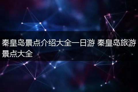秦皇岛景点介绍大全一日游 秦皇岛旅游景点大全