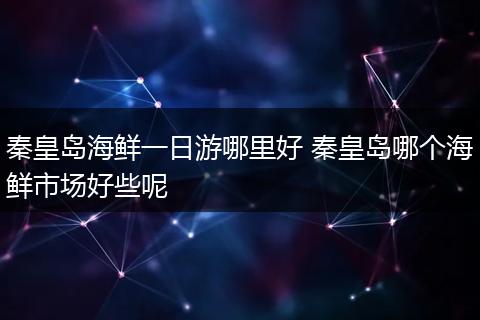 秦皇岛海鲜一日游哪里好 秦皇岛哪个海鲜市场好些呢