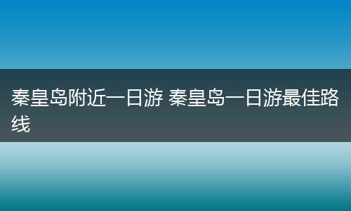 秦皇岛附近一日游 秦皇岛一日游最佳路线