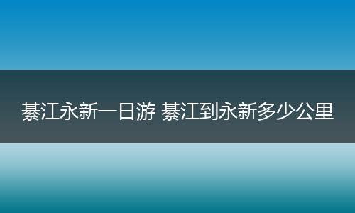 綦江永新一日游 綦江到永新多少公里