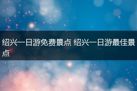 绍兴一日游免费景点 绍兴一日游最佳景点