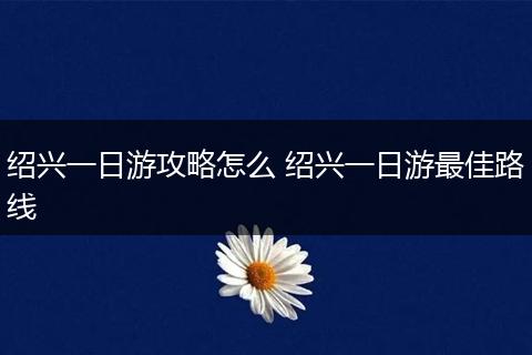 绍兴一日游攻略怎么 绍兴一日游最佳路线