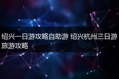 绍兴一日游攻略自助游 绍兴杭州三日游旅游攻略